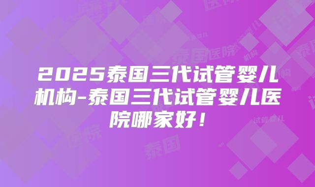 2025泰国三代试管婴儿机构-泰国三代试管婴儿医院哪家好!