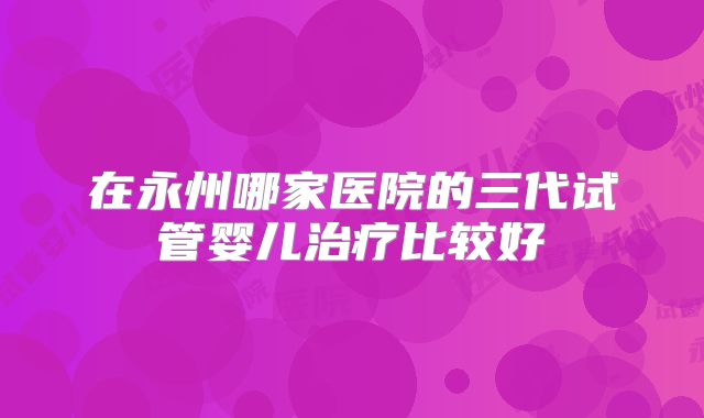 在永州哪家医院的三代试管婴儿治疗比较好