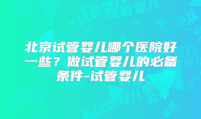 北京试管婴儿哪个医院好一些？做试管婴儿的必备条件-试管婴儿