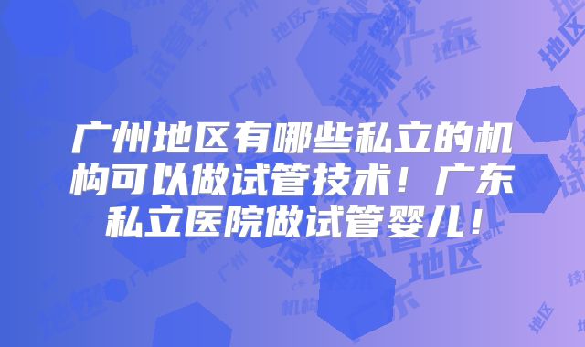 广州地区有哪些私立的机构可以做试管技术！广东私立医院做试管婴儿！