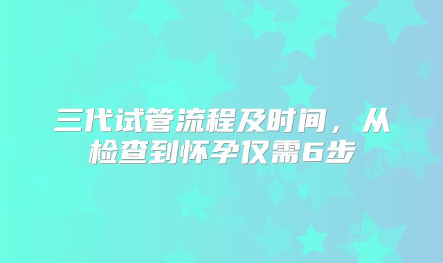 三代试管流程及时间，从检查到怀孕仅需6步