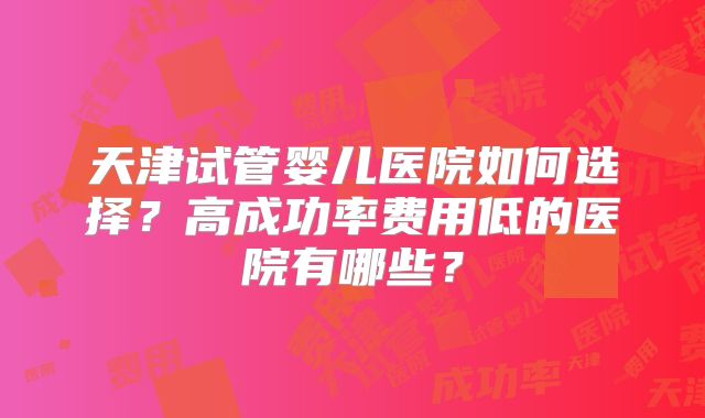 天津试管婴儿医院如何选择?高成功率费用低的医院有哪些?