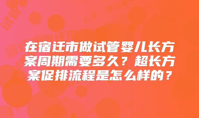 在宿迁市做试管婴儿长方案周期需要多久?超长方案促排流程是怎么样的?