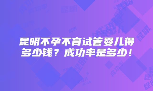 昆明不孕不育试管婴儿得多少钱？成功率是多少！