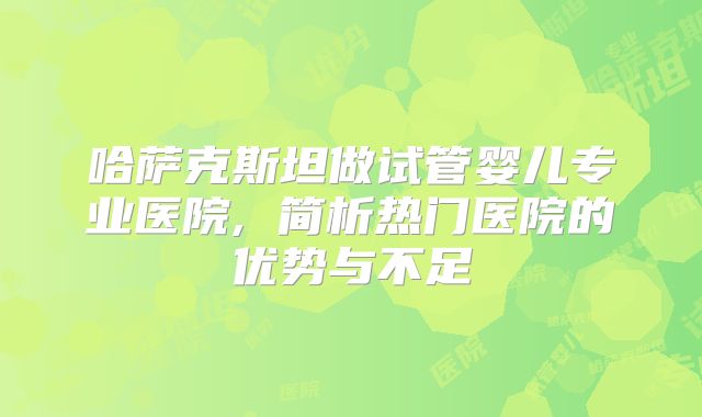 哈萨克斯坦做试管婴儿专业医院, 简析热门医院的优势与不足