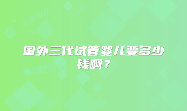 国外三代试管婴儿要多少钱啊？