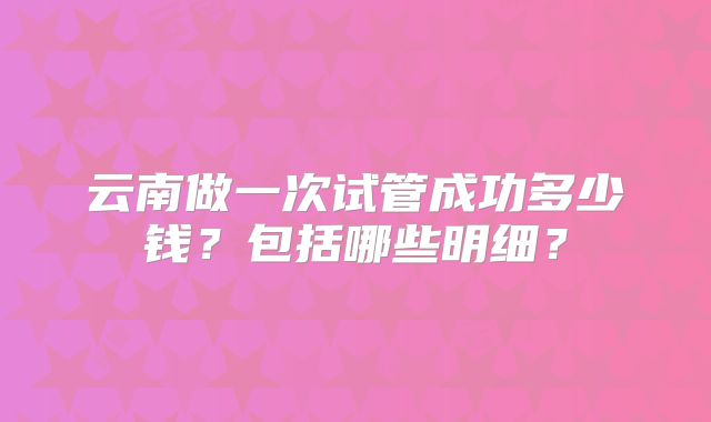 云南做一次试管成功多少钱？包括哪些明细？