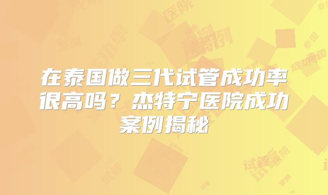 在泰国做三代试管成功率很高吗？杰特宁医院成功案例揭秘
