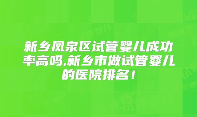 新乡凤泉区试管婴儿成功率高吗,新乡市做试管婴儿的医院排名！