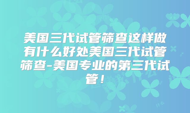 美国三代试管筛查这样做有什么好处美国三代试管筛查-美国专业的第三代试管!