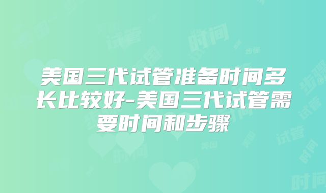 美国三代试管准备时间多长比较好-美国三代试管需要时间和步骤