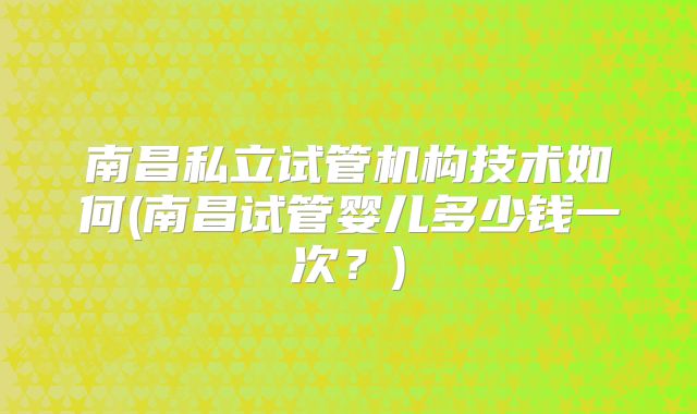 南昌私立试管机构技术如何(南昌试管婴儿多少钱一次？)