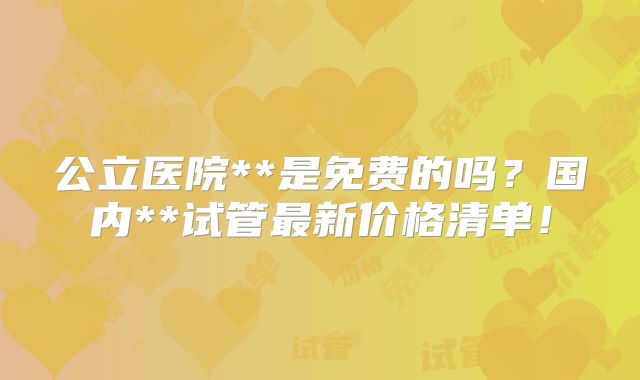 公立医院**是免费的吗?国内**试管最新价格清单!