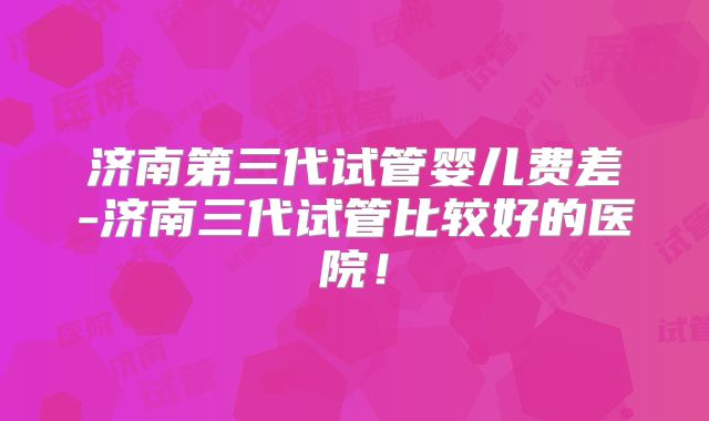 济南第三代试管婴儿费差-济南三代试管比较好的医院！