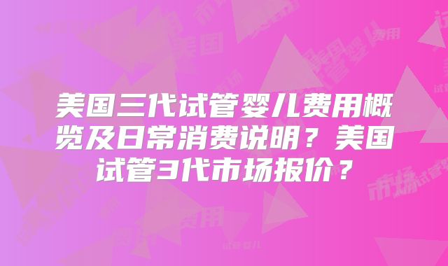 美国三代试管婴儿费用概览及日常消费说明？美国试管3代市场报价？