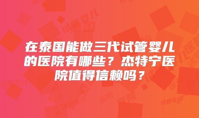 在泰国能做三代试管婴儿的医院有哪些？杰特宁医院值得信赖吗？