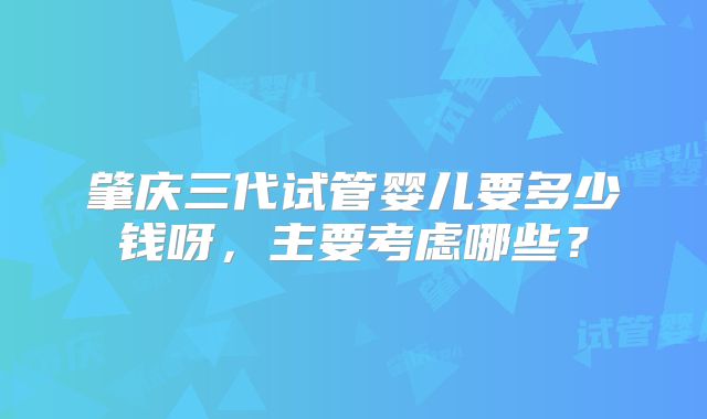 肇庆三代试管婴儿要多少钱呀，主要考虑哪些？