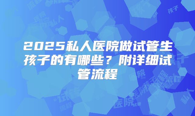 2025私人医院做试管生孩子的有哪些？附详细试管流程