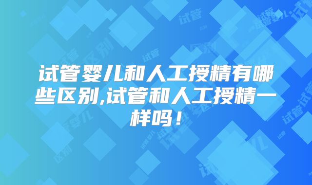 试管婴儿和人工授精有哪些区别,试管和人工授精一样吗！