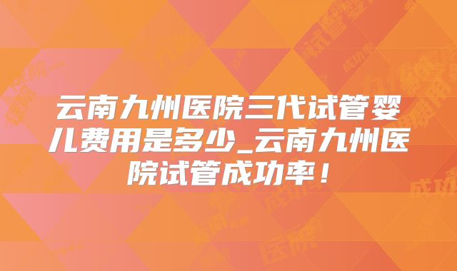 云南九州医院三代试管婴儿费用是多少_云南九州医院试管成功率！