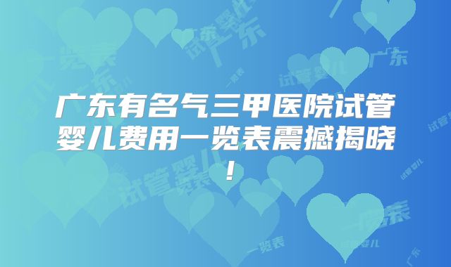 广东有名气三甲医院试管婴儿费用一览表震撼揭晓！