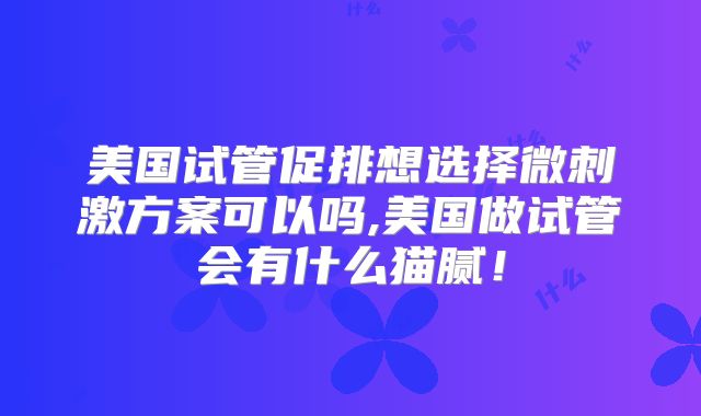 美国试管促排想选择微刺激方案可以吗,美国做试管会有什么猫腻！
