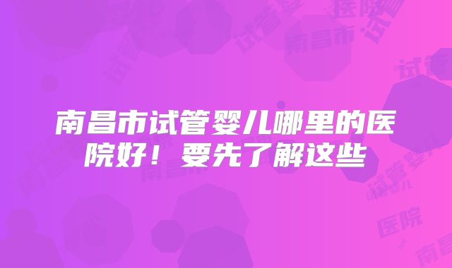 南昌市试管婴儿哪里的医院好!要先了解这些