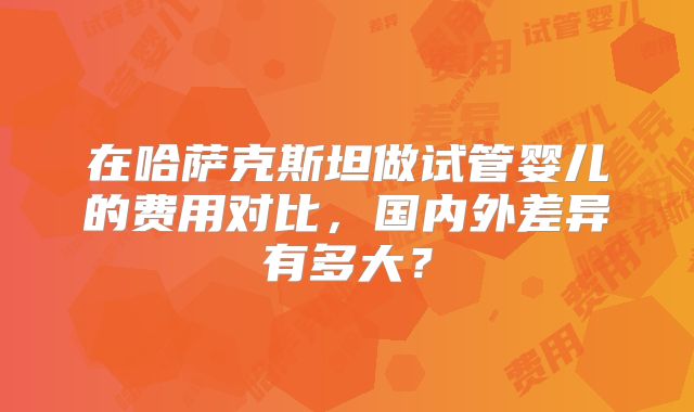 在哈萨克斯坦做试管婴儿的费用对比,国内外差异有多大?