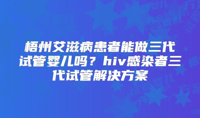梧州艾滋病患者能做三代试管婴儿吗?hiv感染者三代试管解决方案