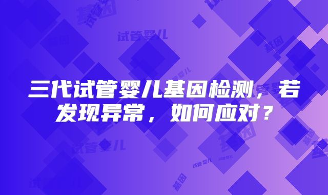 三代试管婴儿基因检测，若发现异常，如何应对？