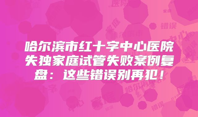 哈尔滨市红十字中心医院失独家庭试管失败案例复盘：这些错误别再犯！