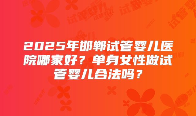 2025年邯郸试管婴儿医院哪家好？单身女性做试管婴儿合法吗？