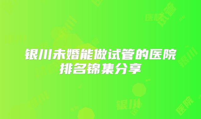 银川未婚能做试管的医院排名锦集分享