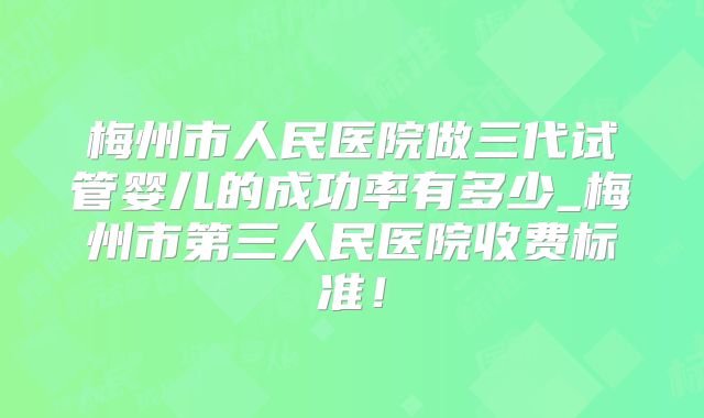 梅州市人民医院做三代试管婴儿的成功率有多少_梅州市第三人民医院收费标准！