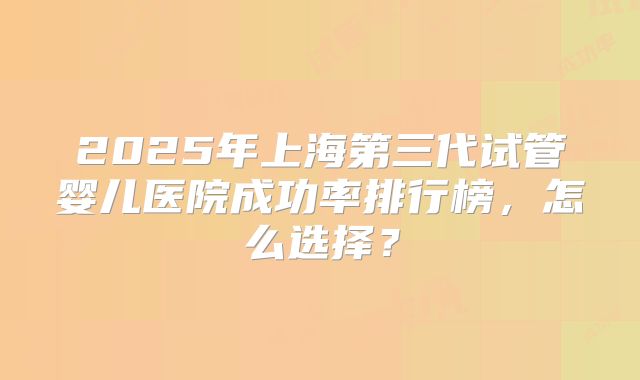 2025年上海第三代试管婴儿医院成功率排行榜,怎么选择?