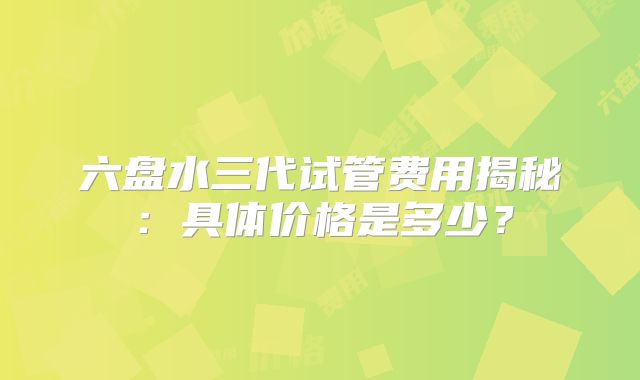 六盘水三代试管费用揭秘:具体价格是多少?