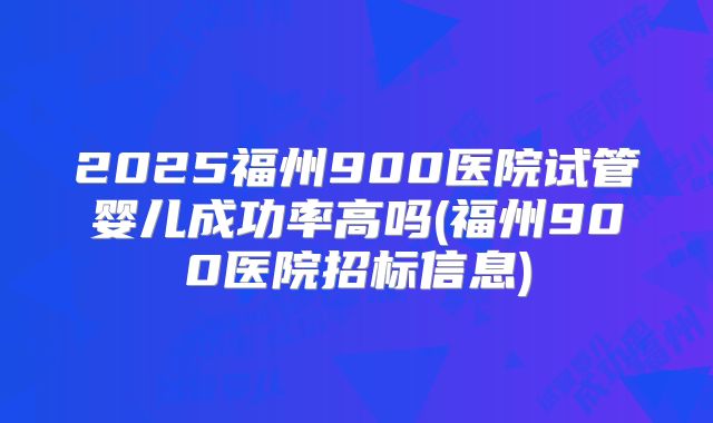 2025福州900医院试管婴儿成功率高吗(福州900医院招标信息)
