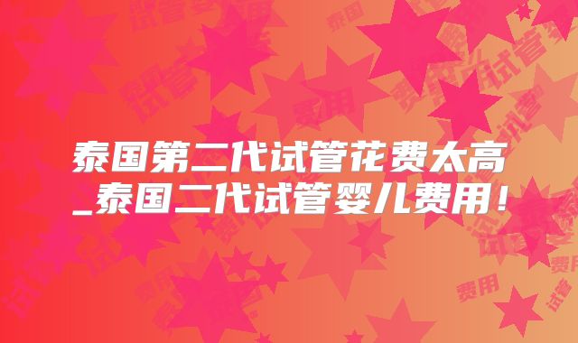 泰国第二代试管花费太高_泰国二代试管婴儿费用！