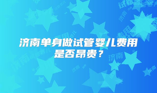 济南单身做试管婴儿费用是否昂贵？