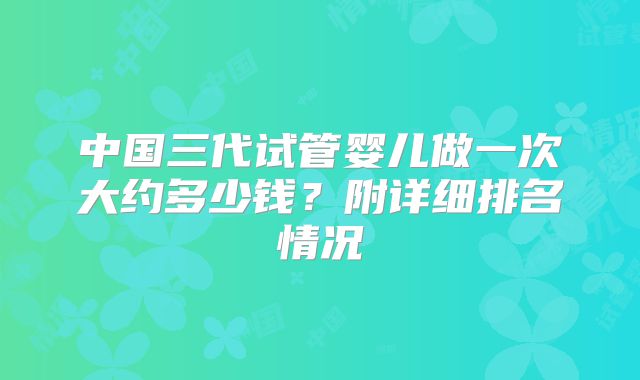 中国三代试管婴儿做一次大约多少钱?附详细排名情况
