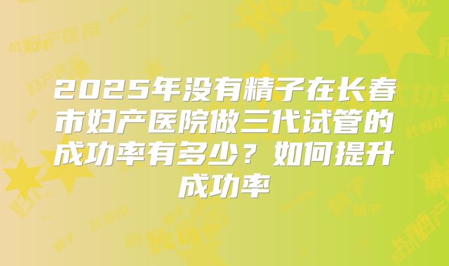 2025年没有精子在长春市妇产医院做三代试管的成功率有多少？如何提升成功率