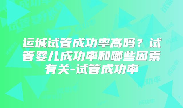 运城试管成功率高吗？试管婴儿成功率和哪些因素有关-试管成功率