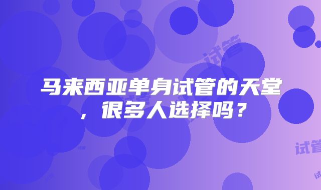 马来西亚单身试管的天堂，很多人选择吗？