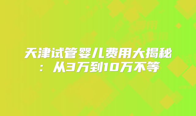 天津试管婴儿费用大揭秘：从3万到10万不等