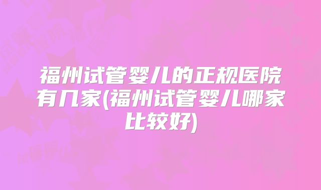 福州试管婴儿的正规医院有几家(福州试管婴儿哪家比较好)
