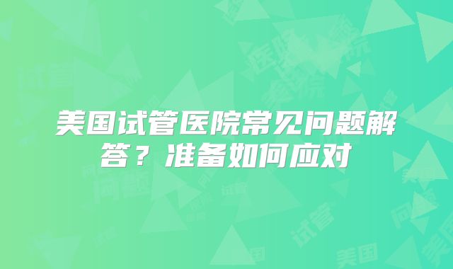 美国试管医院常见问题解答？准备如何应对