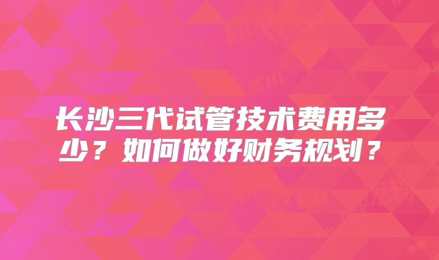 长沙三代试管技术费用多少？如何做好财务规划？