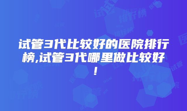 试管3代比较好的医院排行榜,试管3代哪里做比较好！