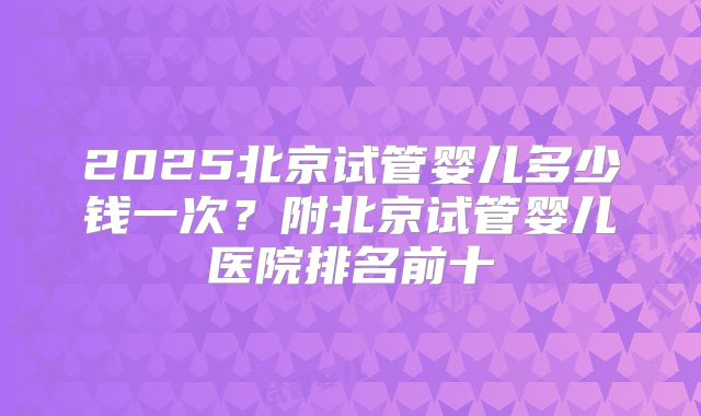 2025北京试管婴儿多少钱一次？附北京试管婴儿医院排名前十