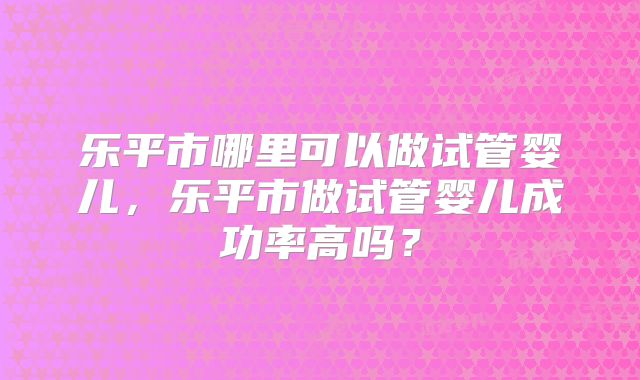 乐平市哪里可以做试管婴儿，乐平市做试管婴儿成功率高吗？